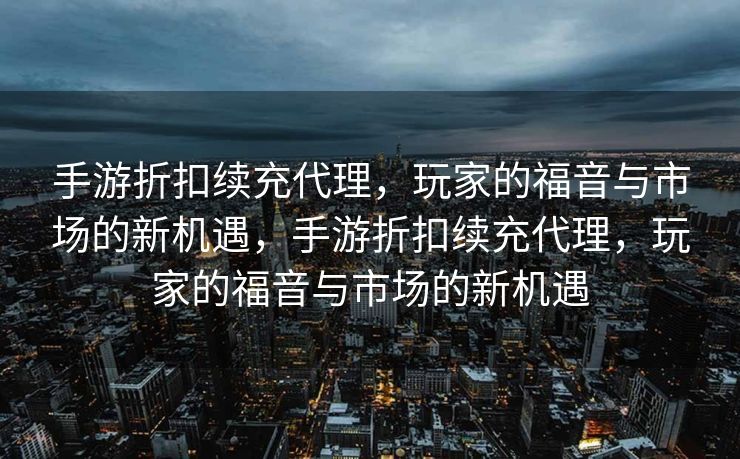 手游折扣续充代理，玩家的福音与市场的新机遇，手游折扣续充代理，玩家的福音与市场的新机遇