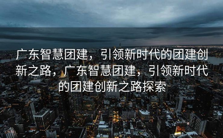 广东智慧团建，引领新时代的团建创新之路，广东智慧团建，引领新时代的团建创新之路探索