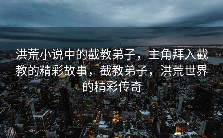 洪荒小说中的截教弟子，主角拜入截教的精彩故事，截教弟子，洪荒世界的精彩传奇