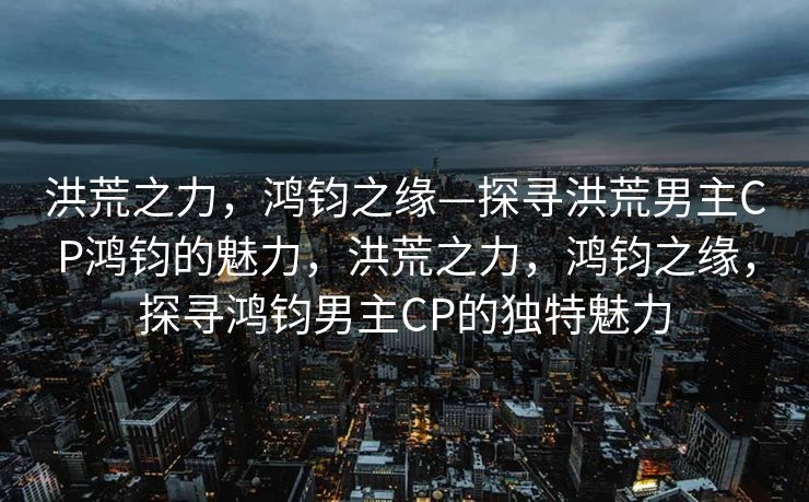 洪荒之力，鸿钧之缘—探寻洪荒男主CP鸿钧的魅力，洪荒之力，鸿钧之缘，探寻鸿钧男主CP的独特魅力