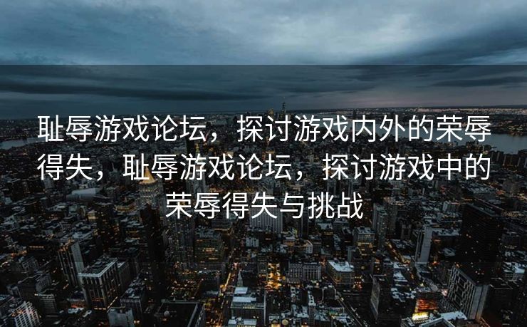耻辱游戏论坛，探讨游戏内外的荣辱得失，耻辱游戏论坛，探讨游戏中的荣辱得失与挑战