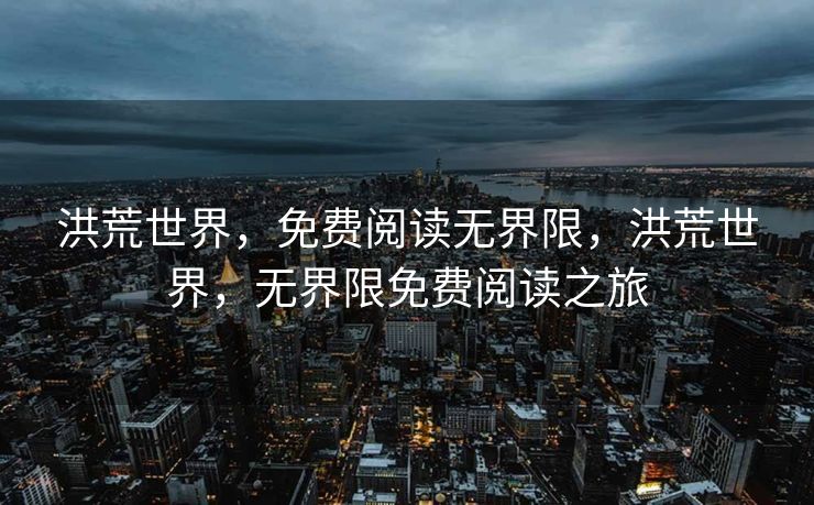 洪荒世界,免费阅读无界限,洪荒世界,无界限免费阅读之旅 洪荒世界,免费阅读无界限,洪荒世界,无界限免费阅读之旅