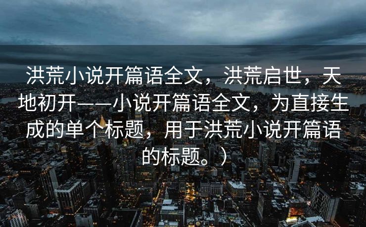 洪荒小说开篇语全文，洪荒启世，天地初开——小说开篇语全文，为直接生成的单个标题，用于洪荒小说开篇语的标题。）