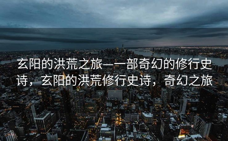 玄阳的洪荒之旅—一部奇幻的修行史诗，玄阳的洪荒修行史诗，奇幻之旅