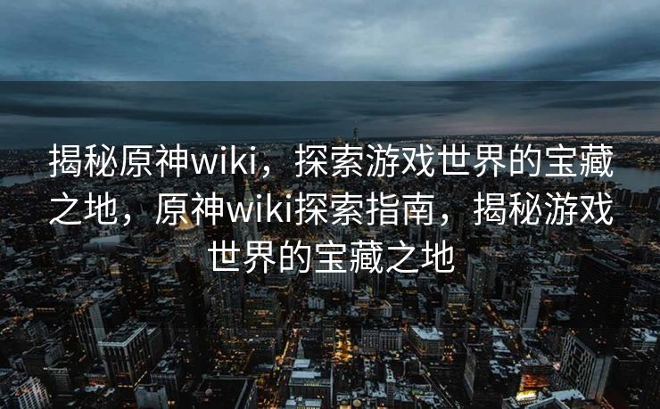 揭秘原神wiki,探索游戏世界的宝藏之地,原神wiki探索指南,揭秘游戏世界的宝藏之地 揭秘原神wiki,探索游戏世界的宝藏之地,原神wiki探索指南,揭秘游戏世界的宝藏之地