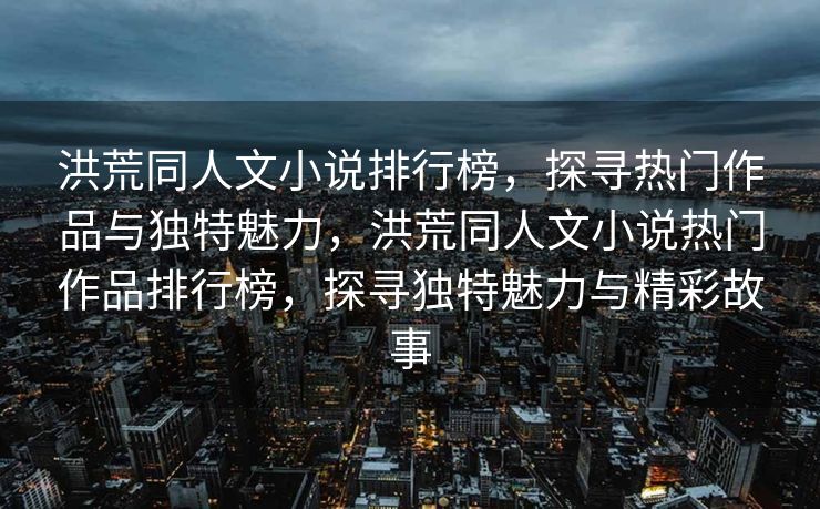 洪荒同人文小说排行榜，探寻热门作品与独特魅力，洪荒同人文小说热门作品排行榜，探寻独特魅力与精彩故事
