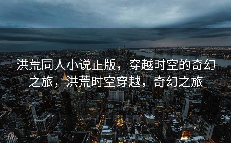 洪荒同人小说正版，穿越时空的奇幻之旅，洪荒时空穿越，奇幻之旅