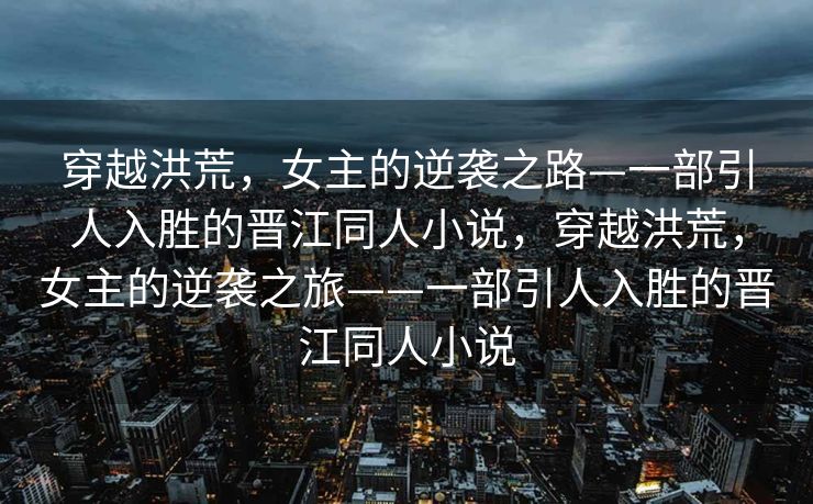 穿越洪荒,女主的逆袭之路—一部引人入胜的晋江同人小说,穿越洪荒,女主的逆袭之旅——一部引人入胜的晋江同人小说 穿越洪荒,女主的逆袭之路—一部引人入胜的晋江同人小说,穿越洪荒,女主的逆袭之旅——一部引人入胜的晋江同人小说