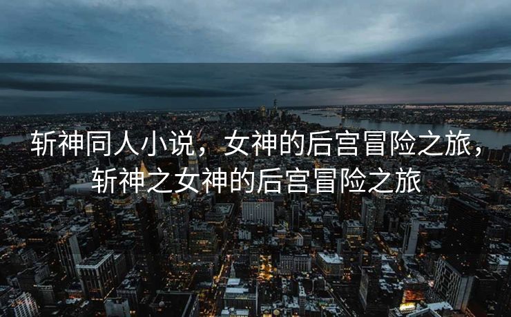 斩神同人小说，女神的后宫冒险之旅，斩神之女神的后宫冒险之旅