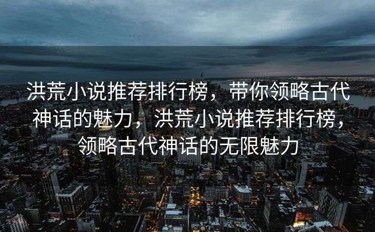 洪荒小说推荐排行榜，带你领略古代神话的魅力，洪荒小说推荐排行榜，领略古代神话的无限魅力