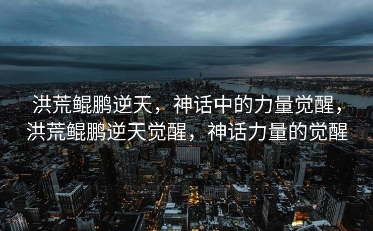 洪荒鲲鹏逆天，神话中的力量觉醒，洪荒鲲鹏逆天觉醒，神话力量的觉醒