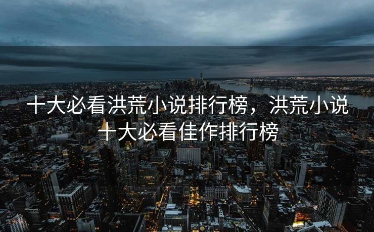 十大必看洪荒小说排行榜，洪荒小说十大必看佳作排行榜