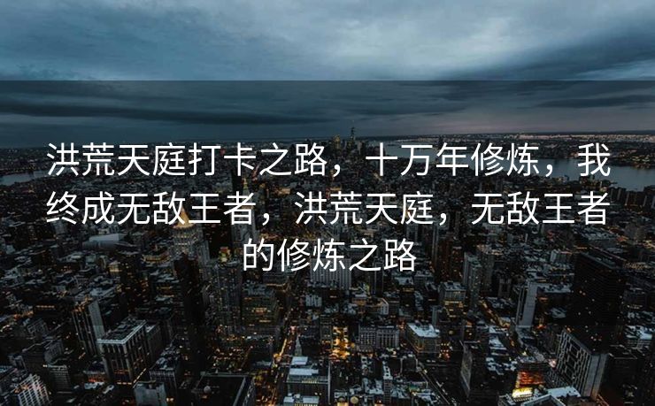洪荒天庭打卡之路,十万年修炼,我终成无敌王者,洪荒天庭,无敌王者的修炼之路 洪荒天庭打卡之路,十万年修炼,我终成无敌王者,洪荒天庭,无敌王者的修炼之路