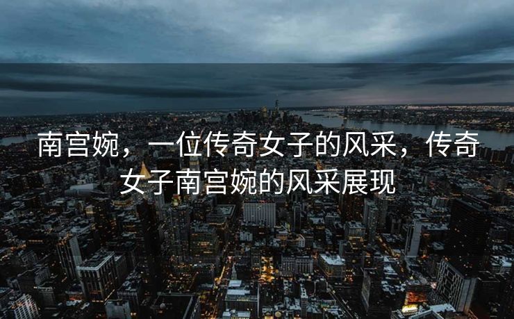 南宫婉，一位传奇女子的风采，传奇女子南宫婉的风采展现