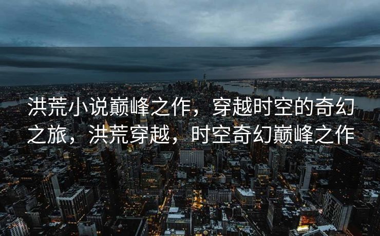 洪荒小说巅峰之作,穿越时空的奇幻之旅,洪荒穿越,时空奇幻巅峰之作 洪荒小说巅峰之作,穿越时空的奇幻之旅,洪荒穿越,时空奇幻巅峰之作