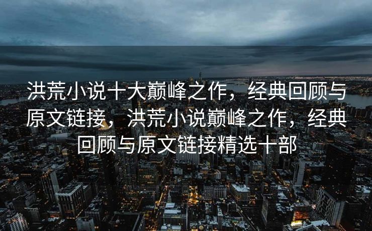 洪荒小说十大巅峰之作，经典回顾与原文链接，洪荒小说巅峰之作，经典回顾与原文链接精选十部