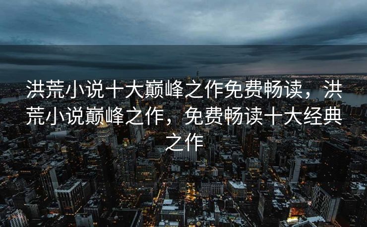 洪荒小说十大巅峰之作免费畅读，洪荒小说巅峰之作，免费畅读十大经典之作