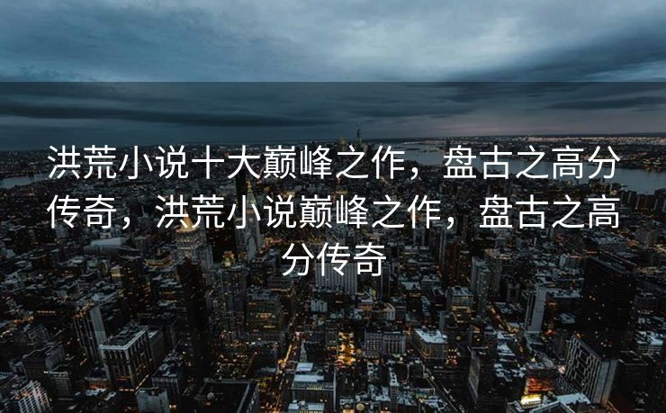 洪荒小说十大巅峰之作，盘古之高分传奇，洪荒小说巅峰之作，盘古之高分传奇