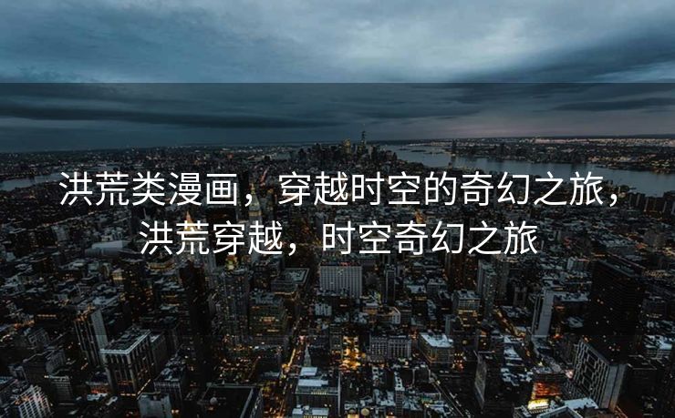 洪荒类漫画，穿越时空的奇幻之旅，洪荒穿越，时空奇幻之旅