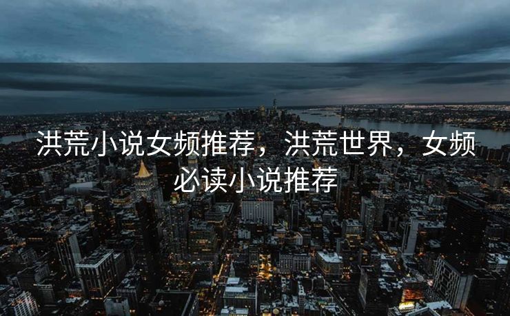 洪荒小说女频推荐，洪荒世界，女频必读小说推荐