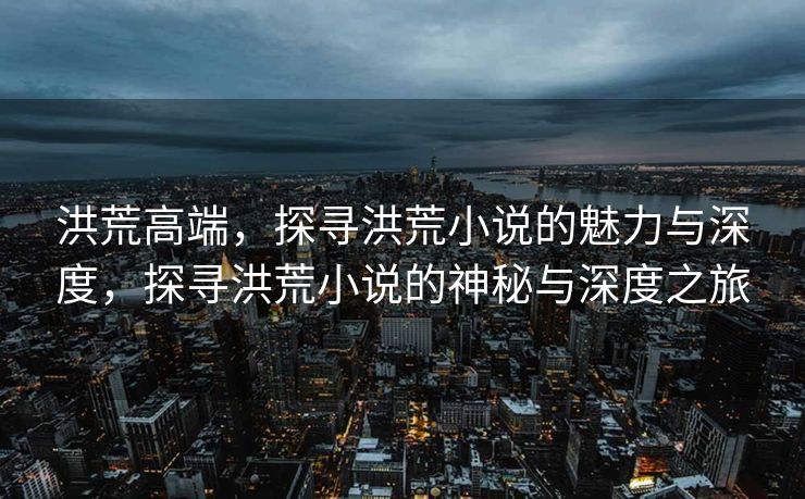 洪荒高端，探寻洪荒小说的魅力与深度，探寻洪荒小说的神秘与深度之旅
