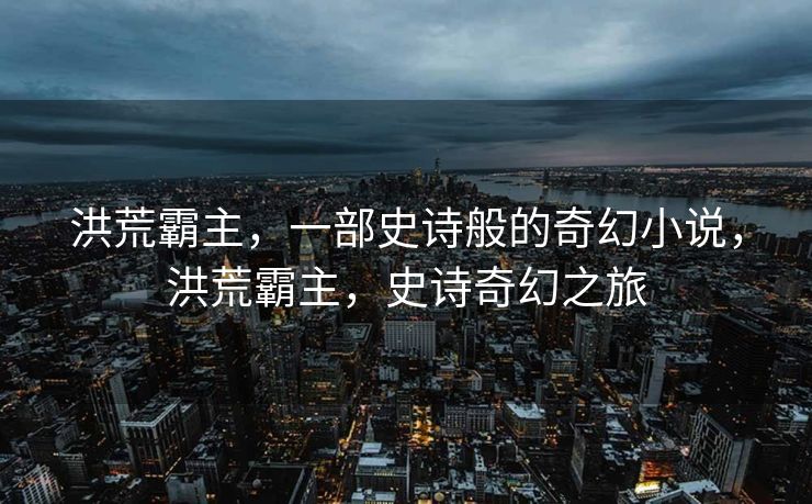 洪荒霸主，一部史诗般的奇幻小说，洪荒霸主，史诗奇幻之旅