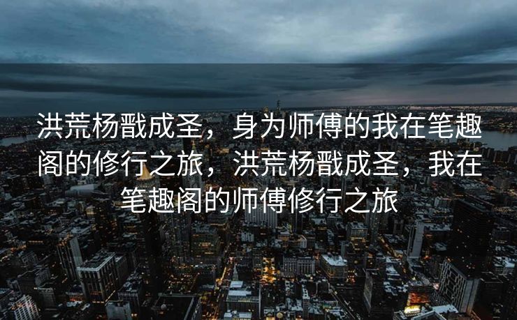 洪荒杨戬成圣，身为师傅的我在笔趣阁的修行之旅，洪荒杨戬成圣，我在笔趣阁的师傅修行之旅