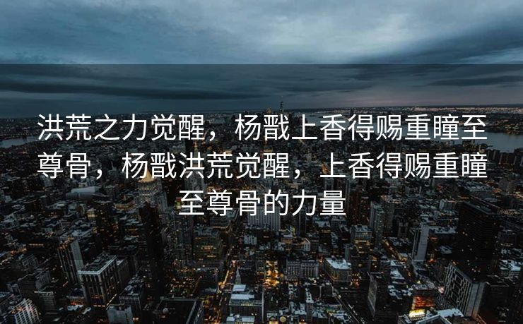 洪荒之力觉醒,杨戬上香得赐重瞳至尊骨,杨戬洪荒觉醒,上香得赐重瞳至尊骨的力量 洪荒之力觉醒,杨戬上香得赐重瞳至尊骨,杨戬洪荒觉醒,上香得赐重瞳至尊骨的力量
