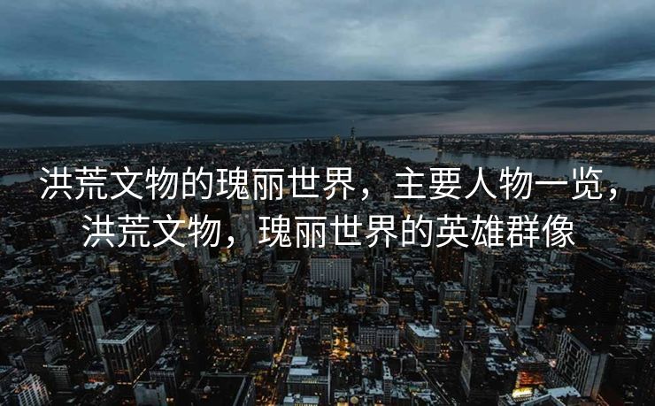 洪荒文物的瑰丽世界，主要人物一览，洪荒文物，瑰丽世界的英雄群像