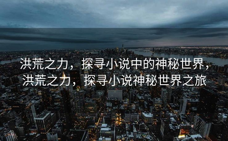 洪荒之力,探寻小说中的神秘世界,洪荒之力,探寻小说神秘世界之旅 洪荒之力,探寻小说中的神秘世界,洪荒之力,探寻小说神秘世界之旅