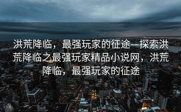 洪荒降临，最强玩家的征途—探索洪荒降临之最强玩家精品小说网，洪荒降临，最强玩家的征途