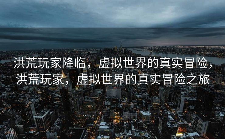 洪荒玩家降临，虚拟世界的真实冒险，洪荒玩家，虚拟世界的真实冒险之旅