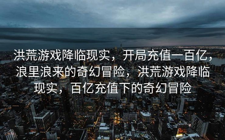 洪荒游戏降临现实,开局充值一百亿,浪里浪来的奇幻冒险,洪荒游戏降临现实,百亿充值下的奇幻冒险 洪荒游戏降临现实,开局充值一百亿,浪里浪来的奇幻冒险,洪荒游戏降临现实,百亿充值下的奇幻冒险