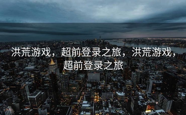 洪荒游戏，超前登录之旅，洪荒游戏，超前登录之旅