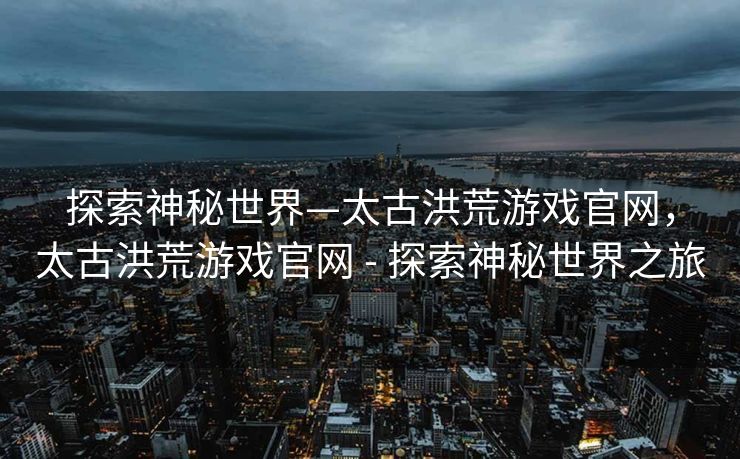 探索神秘世界—太古洪荒游戏官网,太古洪荒游戏官网 - 探索神秘世界之旅 探索神秘世界—太古洪荒游戏官网,太古洪荒游戏官网 - 探索神秘世界之旅