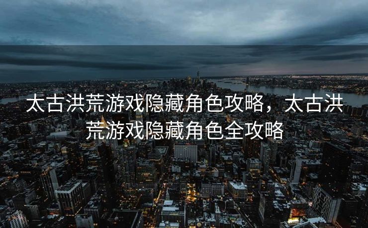 太古洪荒游戏隐藏角色攻略,太古洪荒游戏隐藏角色全攻略 太古洪荒游戏隐藏角色攻略,太古洪荒游戏隐藏角色全攻略