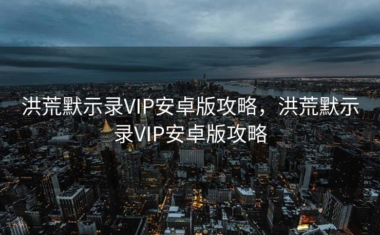 洪荒默示录VIP安卓版攻略，洪荒默示录VIP安卓版攻略