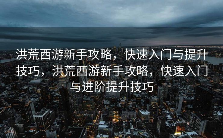 洪荒西游新手攻略，快速入门与提升技巧，洪荒西游新手攻略，快速入门与进阶提升技巧