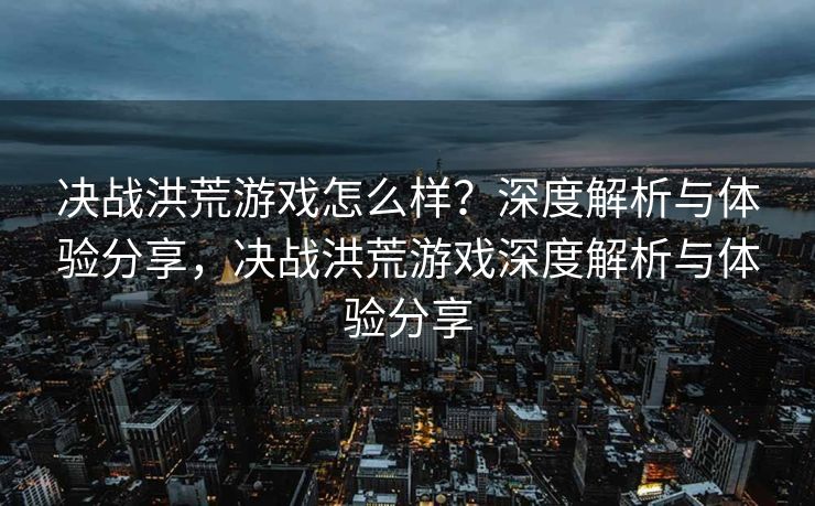 决战洪荒游戏怎么样？深度解析与体验分享，决战洪荒游戏深度解析与体验分享