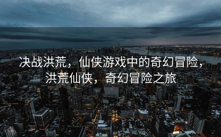决战洪荒，仙侠游戏中的奇幻冒险，洪荒仙侠，奇幻冒险之旅