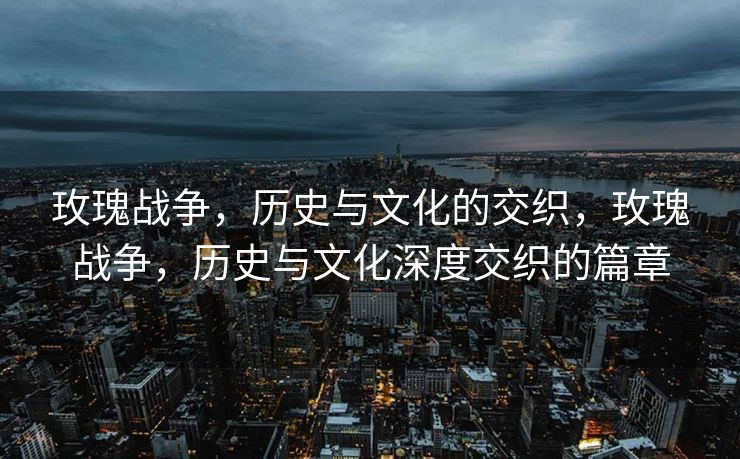 玫瑰战争，历史与文化的交织，玫瑰战争，历史与文化深度交织的篇章