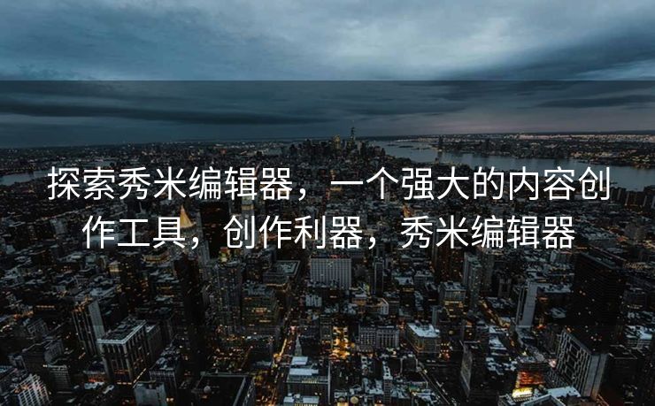 探索秀米编辑器,一个强大的内容创作工具,创作利器,秀米编辑器 探索秀米编辑器,一个强大的内容创作工具,创作利器,秀米编辑器