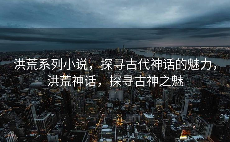 洪荒系列小说，探寻古代神话的魅力，洪荒神话，探寻古神之魅