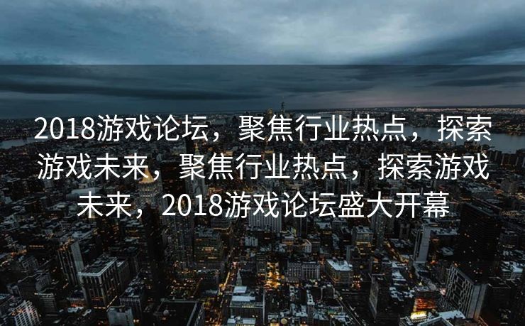 2018游戏论坛，聚焦行业热点，探索游戏未来，聚焦行业热点，探索游戏未来，2018游戏论坛盛大开幕