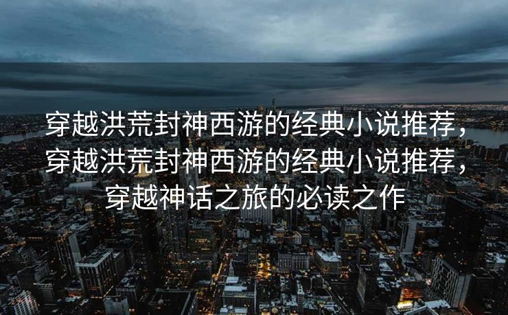 穿越洪荒封神西游的经典小说推荐，穿越洪荒封神西游的经典小说推荐，穿越神话之旅的必读之作