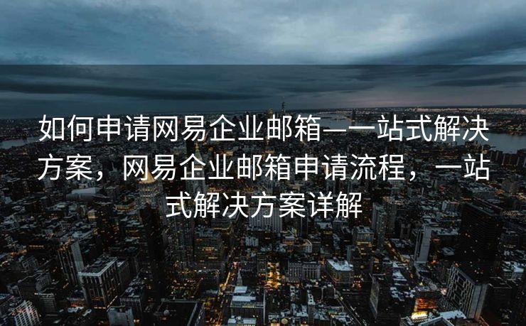 如何申请网易企业邮箱—一站式解决方案，网易企业邮箱申请流程，一站式解决方案详解