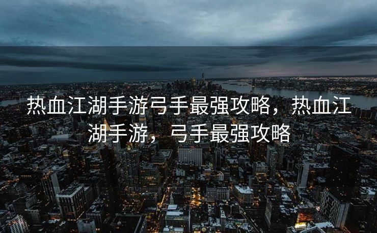 热血江湖手游弓手最强攻略，热血江湖手游，弓手最强攻略