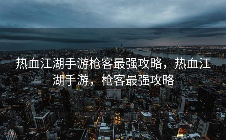 热血江湖手游枪客最强攻略，热血江湖手游，枪客最强攻略