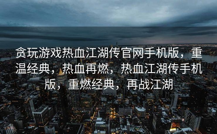 贪玩游戏热血江湖传官网手机版，重温经典，热血再燃，热血江湖传手机版，重燃经典，再战江湖