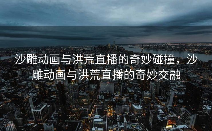 沙雕动画与洪荒直播的奇妙碰撞，沙雕动画与洪荒直播的奇妙交融